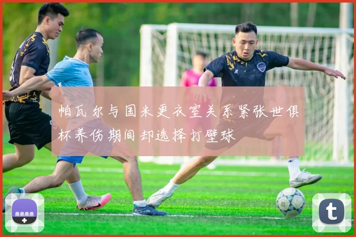帕瓦尔与国米更衣室关系紧张世俱杯养伤期间却选择打壁球
