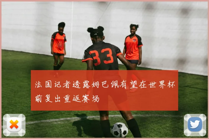 法国记者透露姆巴佩有望在世界杯前复出重返赛场
