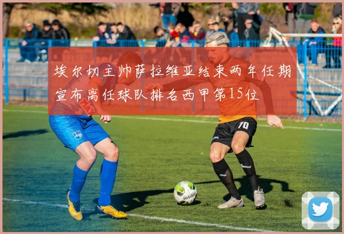 埃尔切主帅萨拉维亚结束两年任期宣布离任球队排名西甲第15位