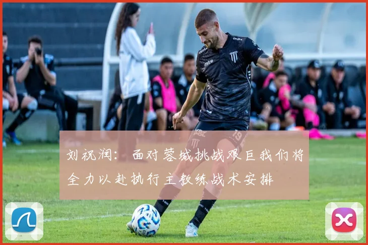刘祝润：面对蓉城挑战艰巨我们将全力以赴执行主教练战术安排