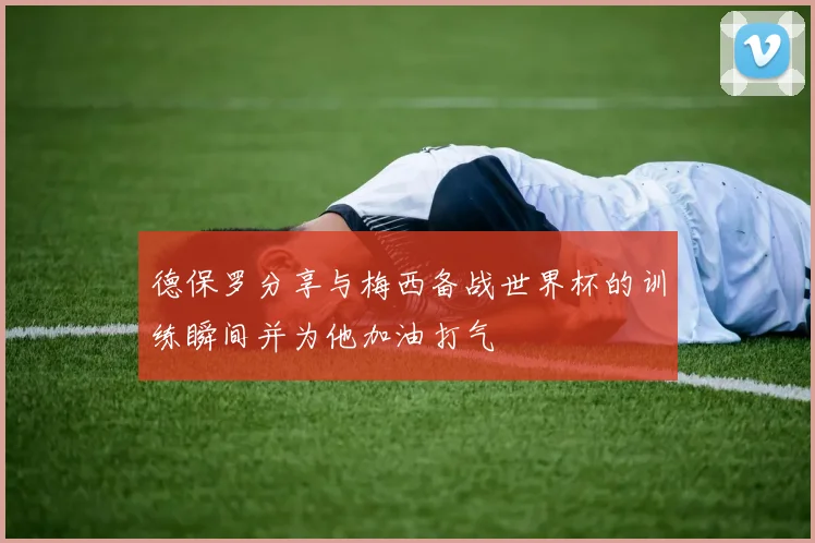 德保罗分享与梅西备战世界杯的训练瞬间并为他加油打气