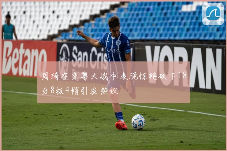 周琦在京粤大战中表现惊艳砍下18分8板4帽引发热议